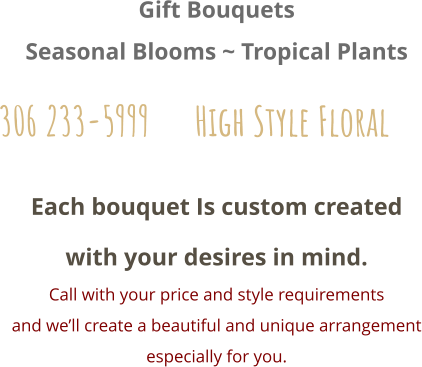 Each bouquet Is custom created with your desires in mind. Call with your price and style requirements and we’ll create a beautiful and unique arrangement especially for you.  Gift Bouquets Seasonal Blooms ~ Tropical Plants 306 233-5999      High Style Floral